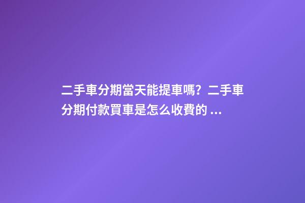 二手車分期當天能提車嗎？二手車分期付款買車是怎么收費的？